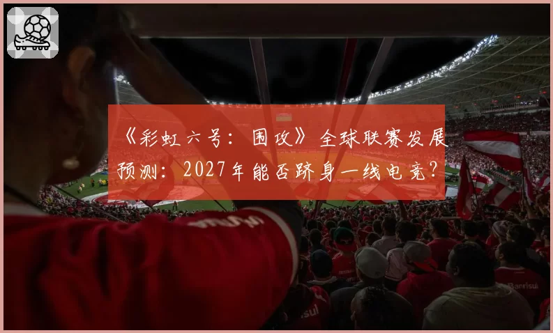 《彩虹六号：围攻》全球联赛发展预测：2027年能否跻身一线电竞？
