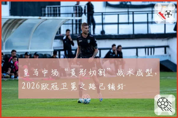 皇马中场“菱形切割”战术成型，2026欧冠卫冕之路已铺好