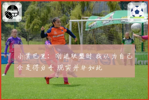 小贾巴里：刚进联盟时 我以为自己会是得分手 现实并非如此