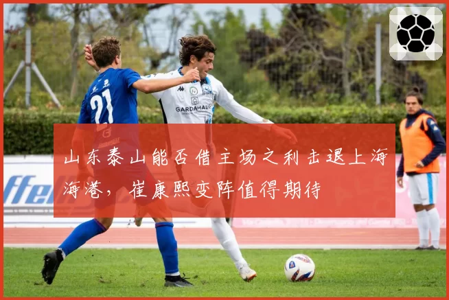山东泰山能否借主场之利击退上海海港，崔康熙变阵值得期待
