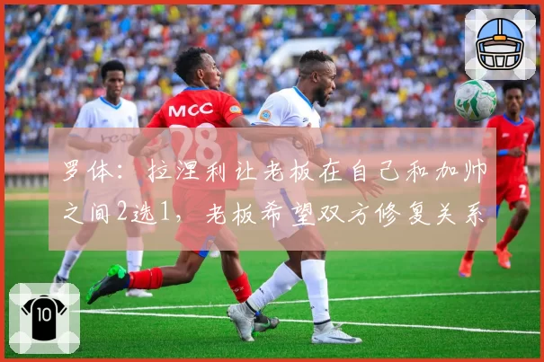 罗体：拉涅利让老板在自己和加帅之间2选1，老板希望双方修复关系