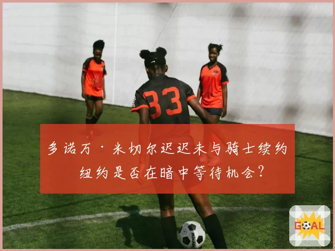 多诺万·米切尔迟迟未与骑士续约,纽约是否在暗中等待机会?