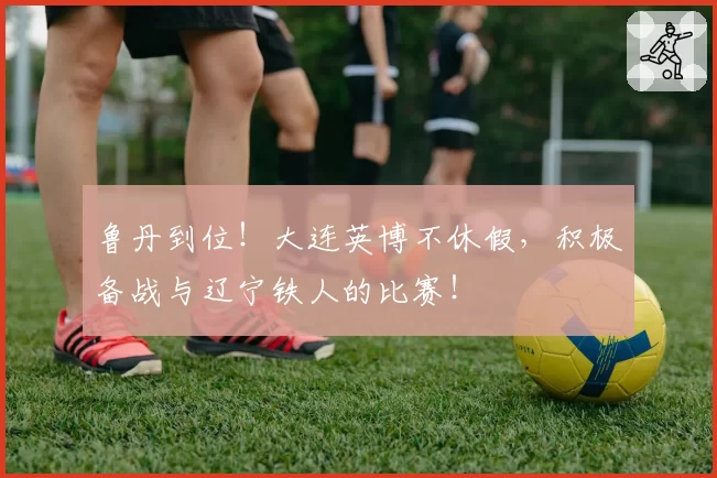 鲁丹到位！大连英博不休假，积极备战与辽宁铁人的比赛！