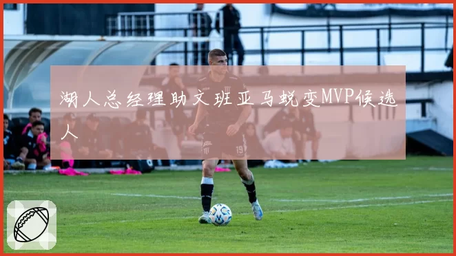 湖人总经理助文班亚马蜕变MVP候选人