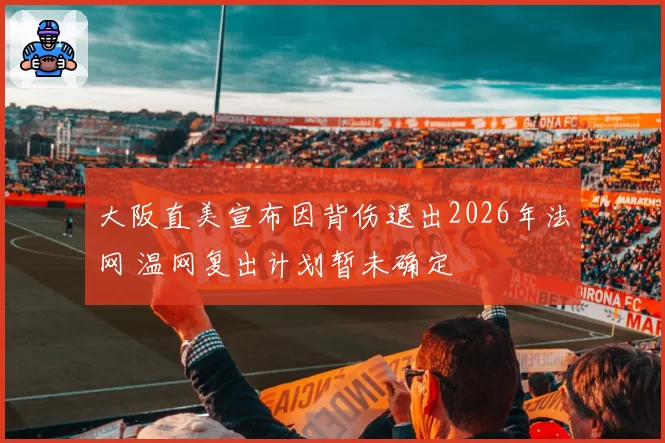 大阪直美宣布因背伤退出2026年法网 温网复出计划暂未确定
