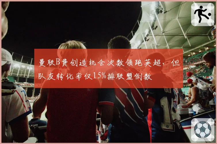 曼联B费创造机会次数领跑英超,但队友转化率仅15%排联盟倒数