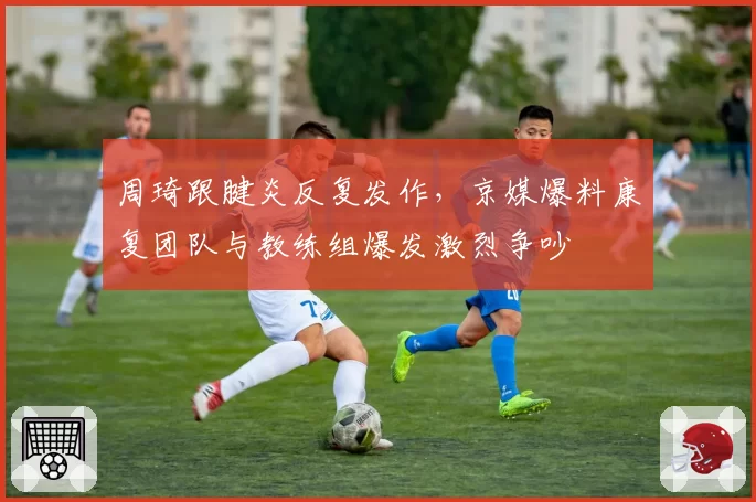 周琦跟腱炎反复发作，京媒爆料康复团队与教练组爆发激烈争吵