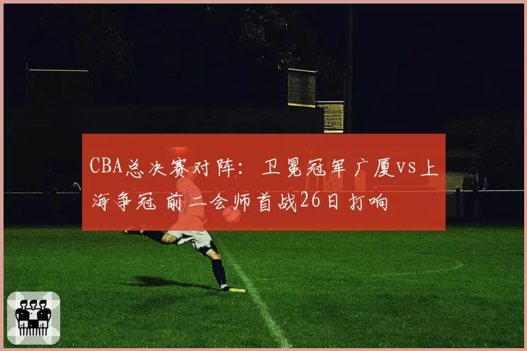 CBA总决赛对阵：卫冕冠军广厦vs上海争冠 前二会师首战26日打响