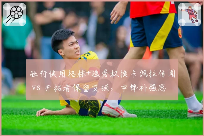 独行侠用格林+选秀权换卡佩拉传闻 vs 开拓者保留艾顿，中锋补强思路一攻一守