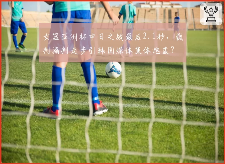 女篮亚洲杯中日之战最后2.1秒,裁判漏判走步引韩国媒体集体炮轰?