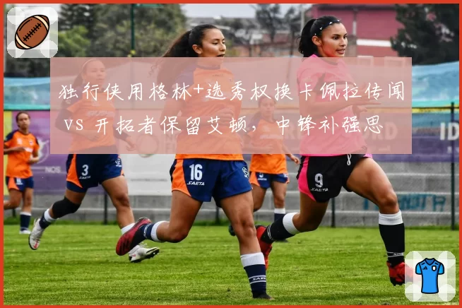 独行侠用格林+选秀权换卡佩拉传闻 vs 开拓者保留艾顿，中锋补强思路一攻一守