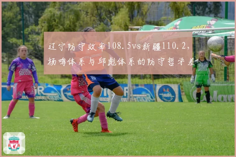 辽宁防守效率108.5vs新疆110.2,杨鸣体系与邱彪体系的防守哲学差异