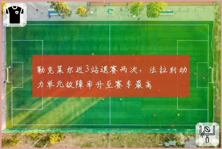 勒克莱尔近3站退赛两次，法拉利动力单元故障率升至赛季最高