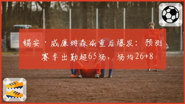 锡安·威廉姆森减重后爆发：预测下赛季出勤超65场，场均26+8