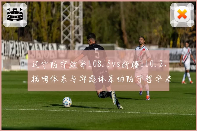 辽宁防守效率108.5vs新疆110.2,杨鸣体系与邱彪体系的防守哲学差异
