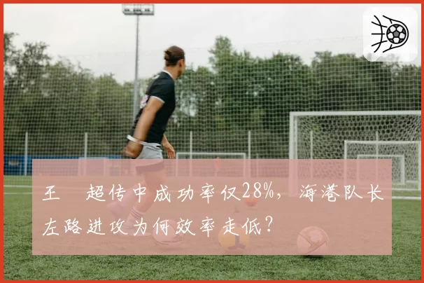 王燊超传中成功率仅28%，海港队长左路进攻为何效率走低？