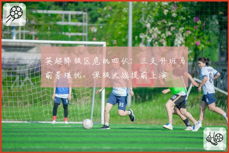 英超降级区危机四伏：三支升班马前景堪忧，保级大战提前上演