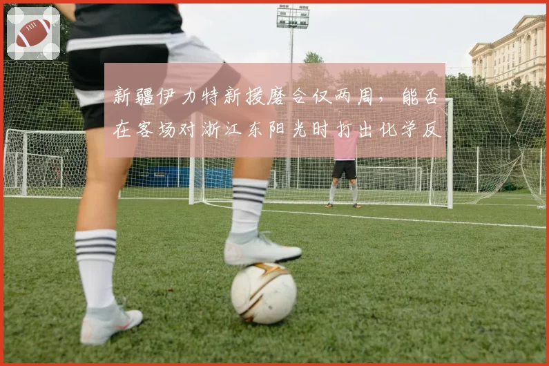 新疆伊力特新援磨合仅两周，能否在客场对浙江东阳光时打出化学反应？