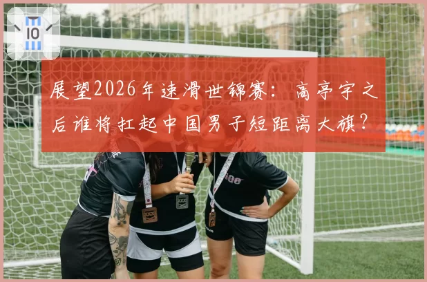 展望2026年速滑世锦赛：高亭宇之后谁将扛起中国男子短距离大旗？