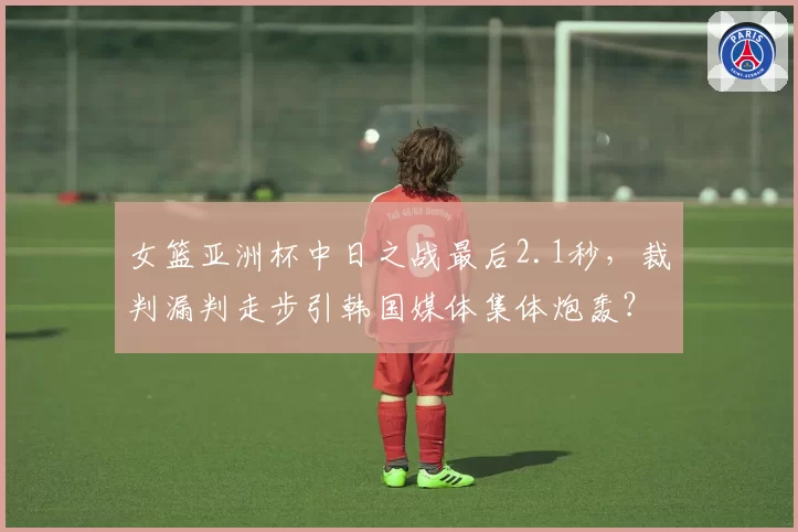 女篮亚洲杯中日之战最后2.1秒,裁判漏判走步引韩国媒体集体炮轰?
