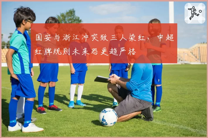 国安与浙江冲突致三人染红，中超红牌规则未来恐更趋严格