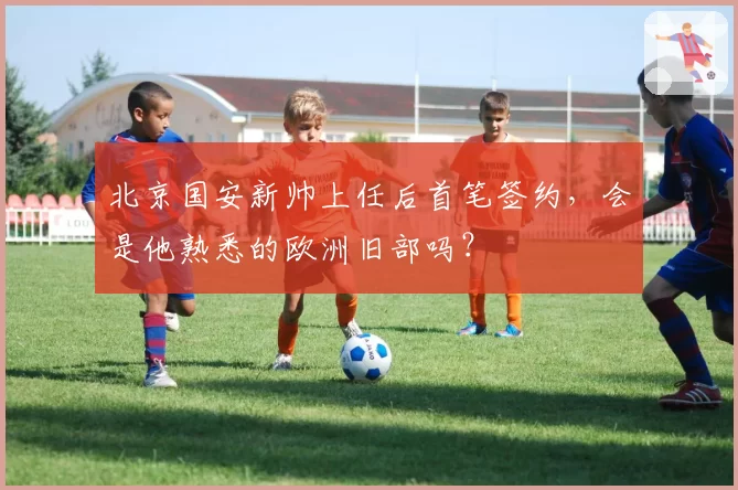 北京国安新帅上任后首笔签约，会是他熟悉的欧洲旧部吗？