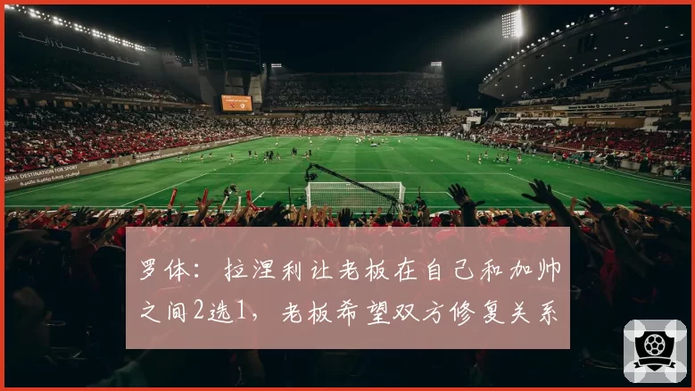 罗体：拉涅利让老板在自己和加帅之间2选1，老板希望双方修复关系