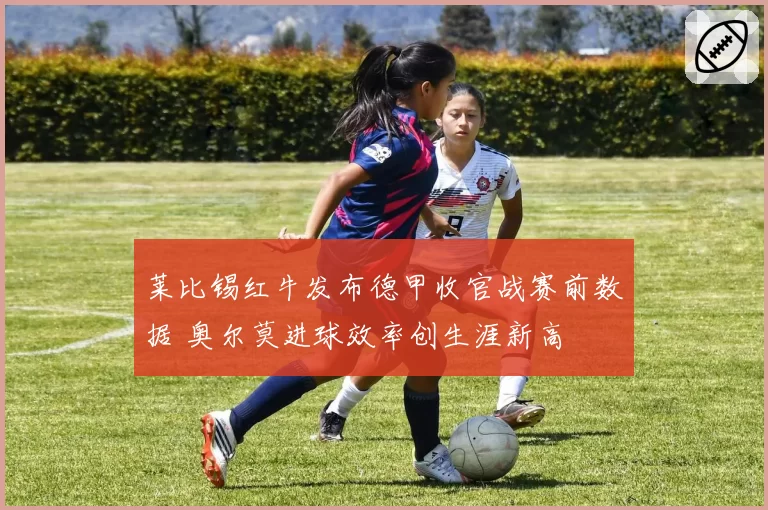 莱比锡红牛发布德甲收官战赛前数据 奥尔莫进球效率创生涯新高