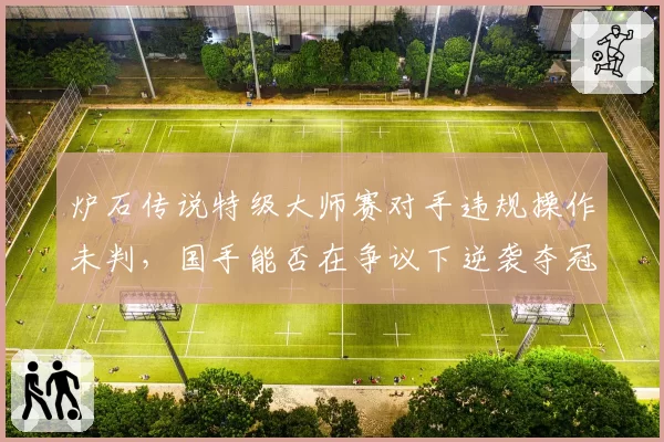 炉石传说特级大师赛对手违规操作未判,国手能否在争议下逆袭夺冠?