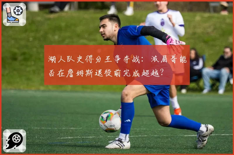 湖人队史得分王争夺战:浓眉哥能否在詹姆斯退役前完成超越?