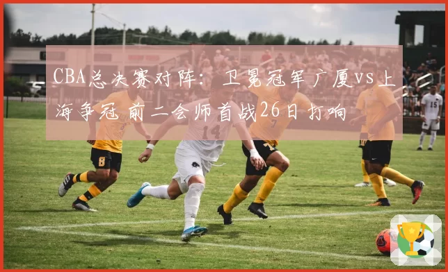 CBA总决赛对阵：卫冕冠军广厦vs上海争冠 前二会师首战26日打响