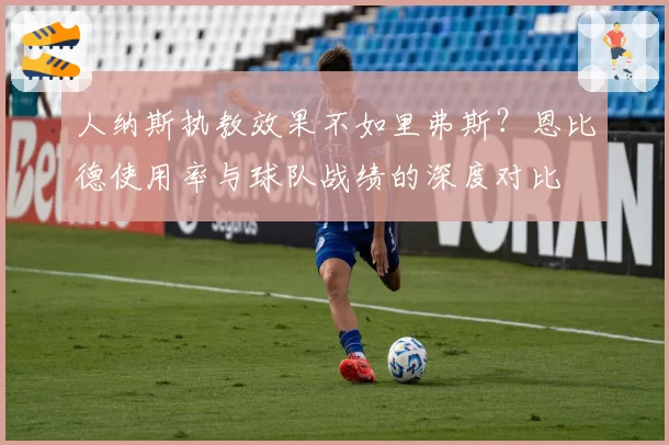人纳斯执教效果不如里弗斯?恩比德使用率与球队战绩的深度对比