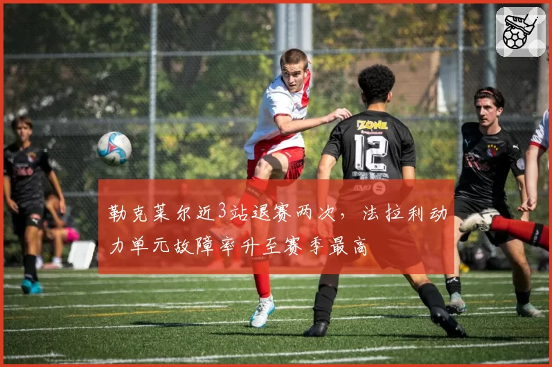 勒克莱尔近3站退赛两次,法拉利动力单元故障率升至赛季最高