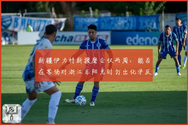 新疆伊力特新援磨合仅两周，能否在客场对浙江东阳光时打出化学反应？