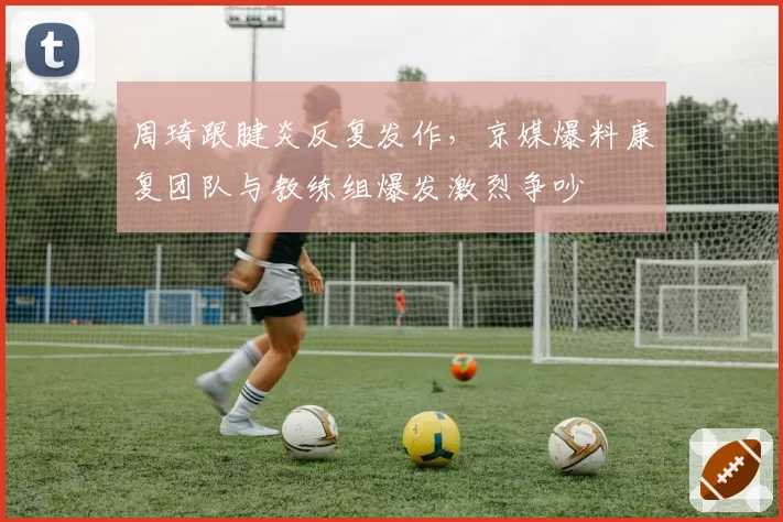 周琦跟腱炎反复发作，京媒爆料康复团队与教练组爆发激烈争吵