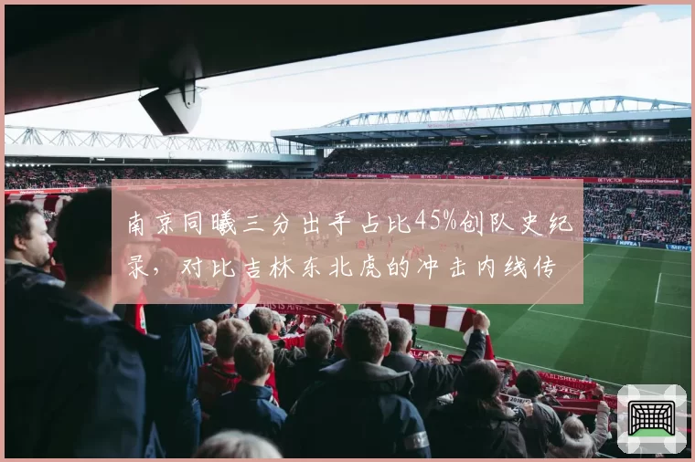 南京同曦三分出手占比45%创队史纪录,对比吉林东北虎的冲击内线传统各具特色