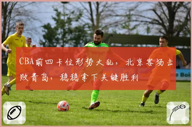 CBA前四卡位形势大乱，北京客场击败青岛，稳稳拿下关键胜利